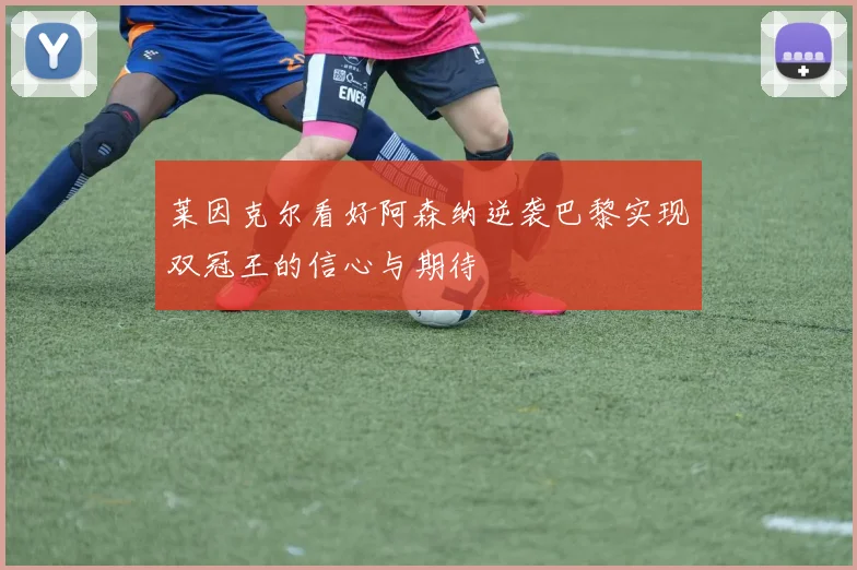 莱因克尔看好阿森纳逆袭巴黎实现双冠王的信心与期待