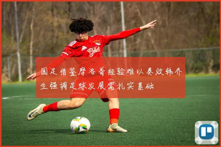 国足借鉴摩洛哥经验难以奏效韩乔生强调足球发展需扎实基础