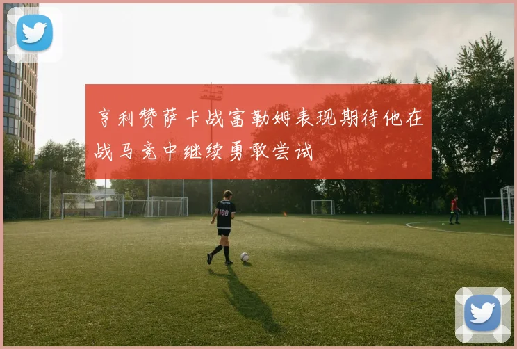 亨利赞萨卡战富勒姆表现期待他在战马竞中继续勇敢尝试