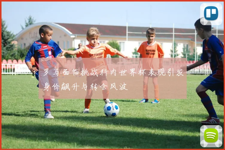 罗马面临挑战科内世界杯表现引发身价飙升与转会风波
