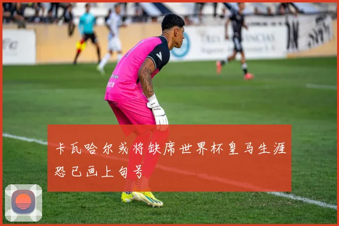 卡瓦哈尔或将缺席世界杯皇马生涯恐已画上句号