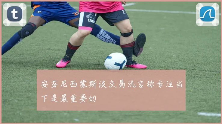 安芬尼西蒙斯谈交易流言称专注当下是最重要的