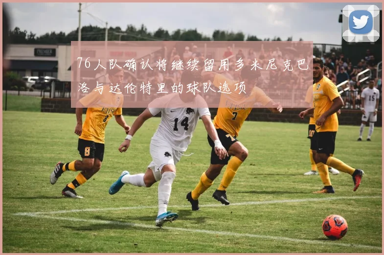 76人队确认将继续留用多米尼克巴洛与达伦特里的球队选项