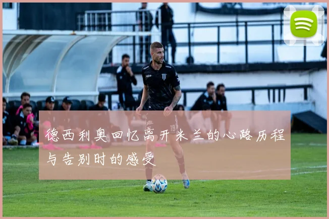 德西利奥回忆离开米兰的心路历程与告别时的感受