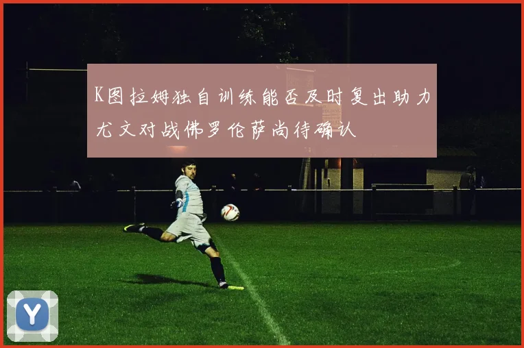 K图拉姆独自训练能否及时复出助力尤文对战佛罗伦萨尚待确认