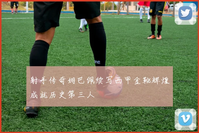 射手传奇姆巴佩续写西甲金靴辉煌成就历史第三人