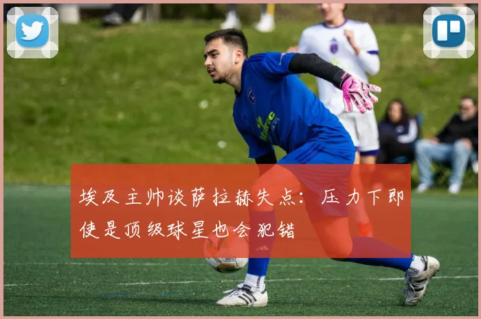 埃及主帅谈萨拉赫失点：压力下即使是顶级球星也会犯错