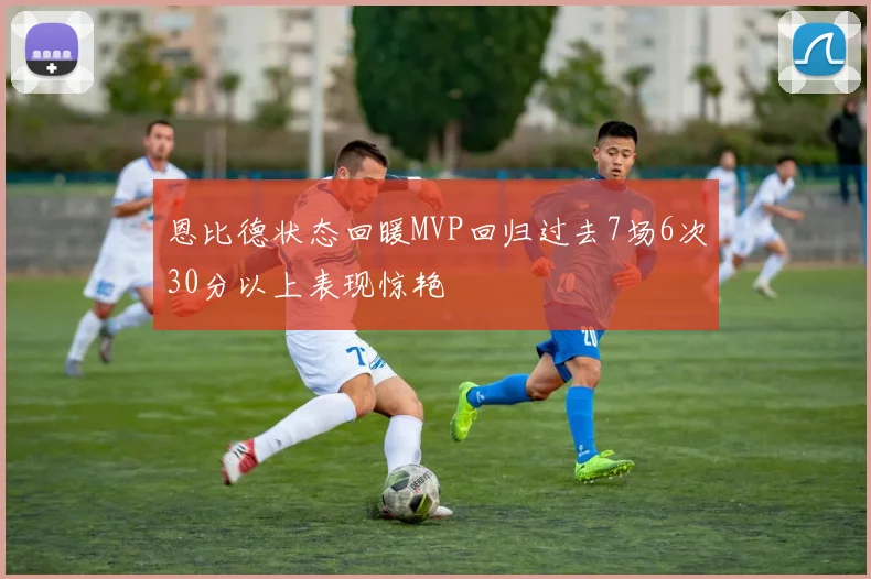 恩比德状态回暖MVP回归过去7场6次30分以上表现惊艳