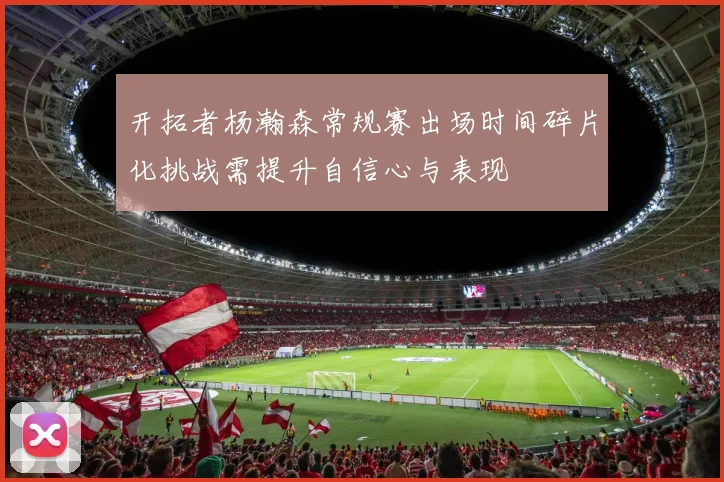 开拓者杨瀚森常规赛出场时间碎片化挑战需提升自信心与表现