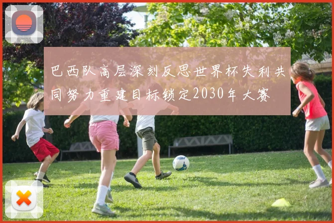 巴西队高层深刻反思世界杯失利共同努力重建目标锁定2030年大赛