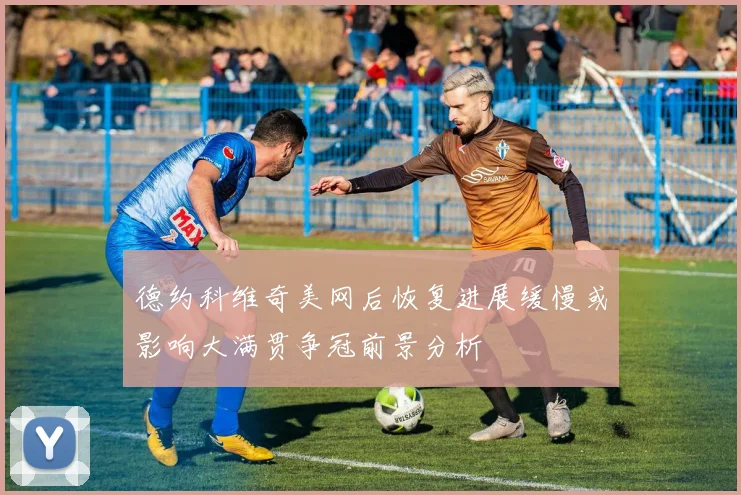 德约科维奇美网后恢复进展缓慢或影响大满贯争冠前景分析
