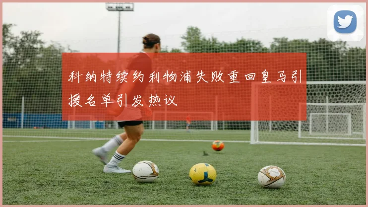 科纳特续约利物浦失败重回皇马引援名单引发热议