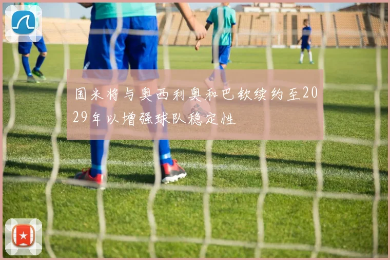 国米将与奥西利奥和巴钦续约至2029年以增强球队稳定性