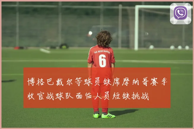 博格巴戴尔等球员缺席摩纳哥赛季收官战球队面临人员短缺挑战