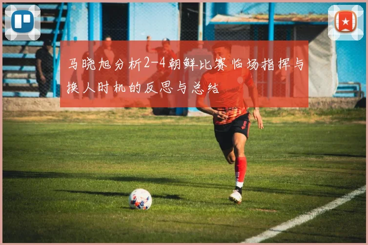 马晓旭分析2-4朝鲜比赛临场指挥与换人时机的反思与总结