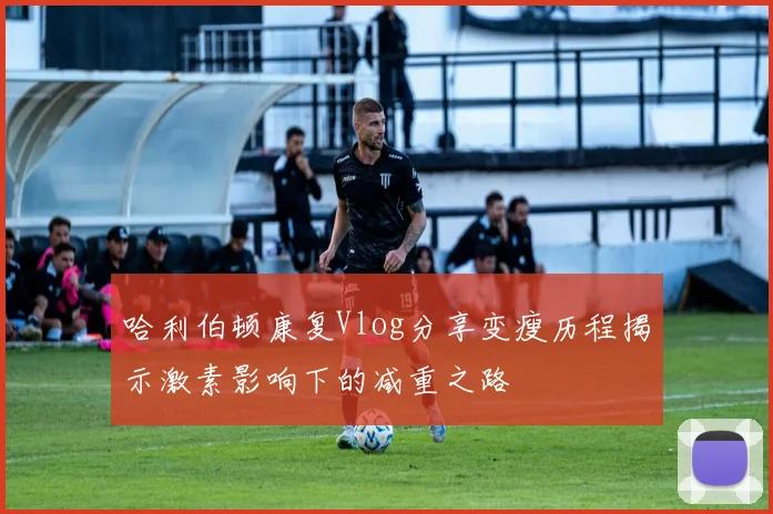 哈利伯顿康复Vlog分享变瘦历程揭示激素影响下的减重之路