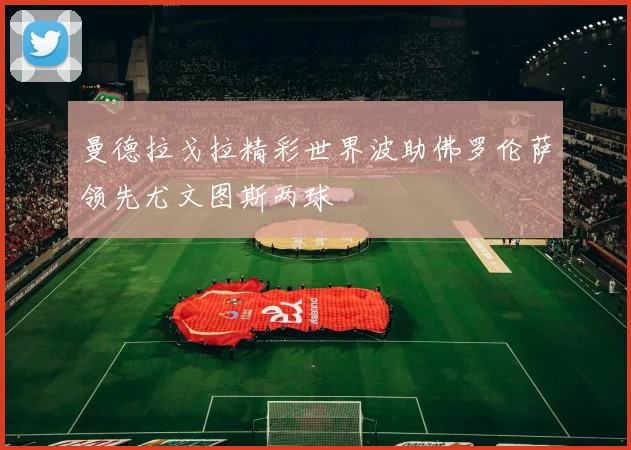 曼德拉戈拉精彩世界波助佛罗伦萨领先尤文图斯两球