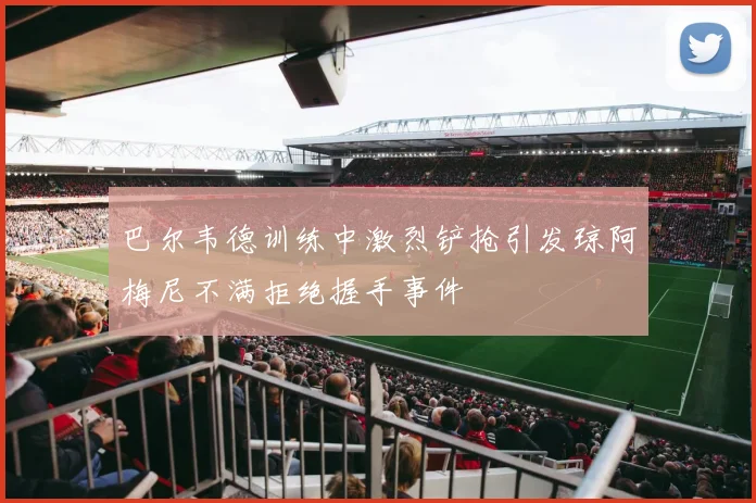 巴尔韦德训练中激烈铲抢引发琼阿梅尼不满拒绝握手事件